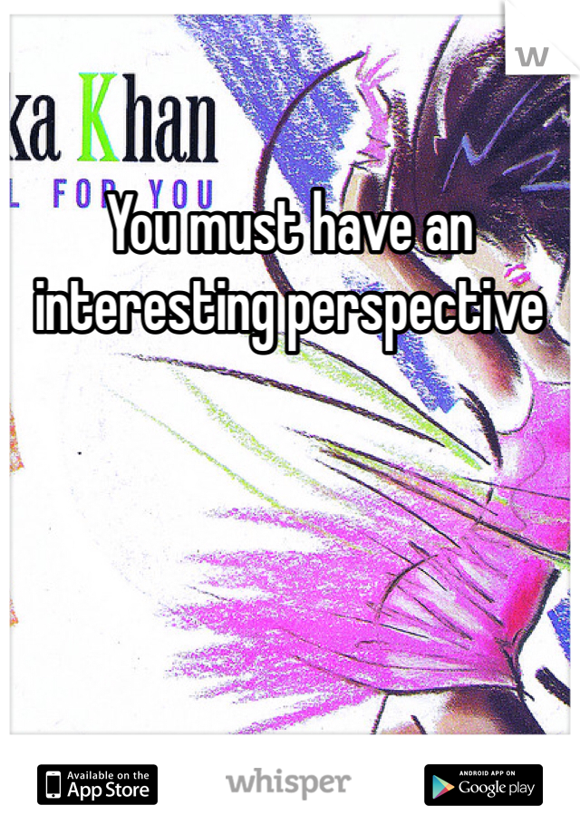 You must have an interesting perspective 