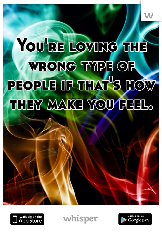 You're loving the wrong type of people if that's how they make you feel.  