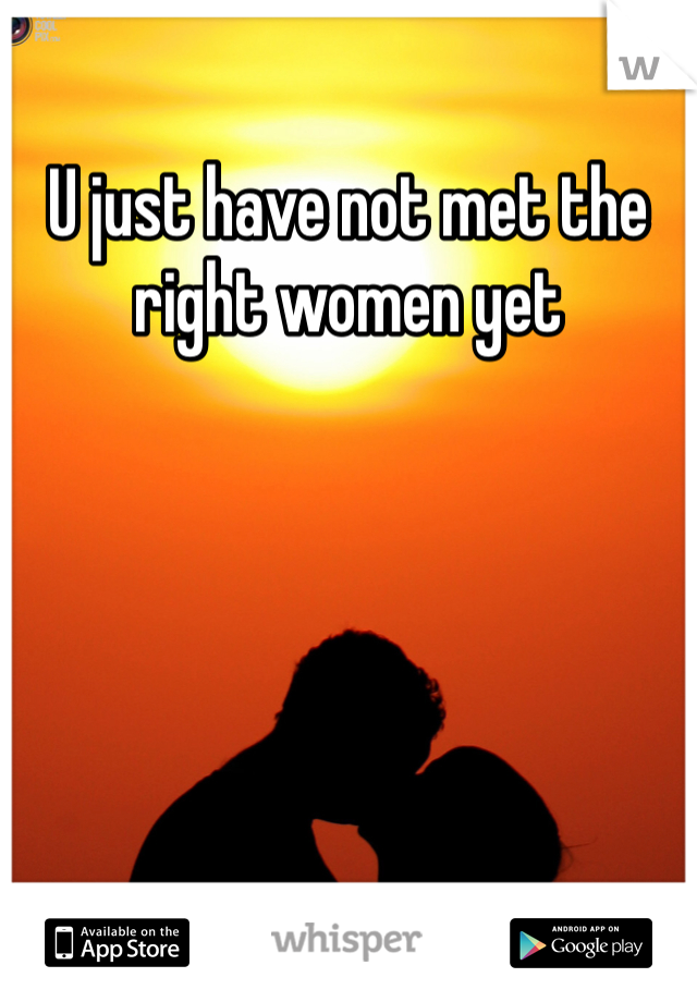 U just have not met the right women yet