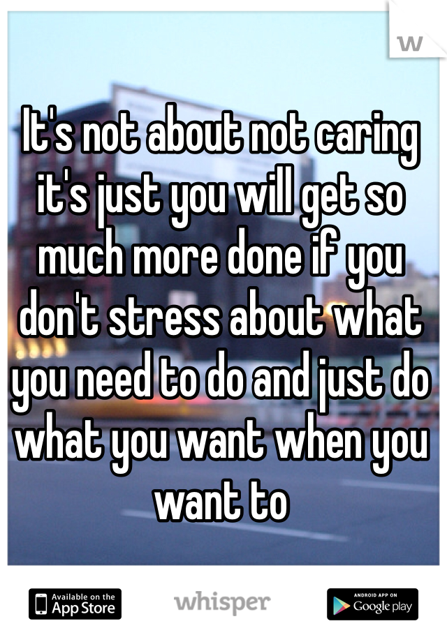 It's not about not caring it's just you will get so much more done if you don't stress about what you need to do and just do what you want when you want to