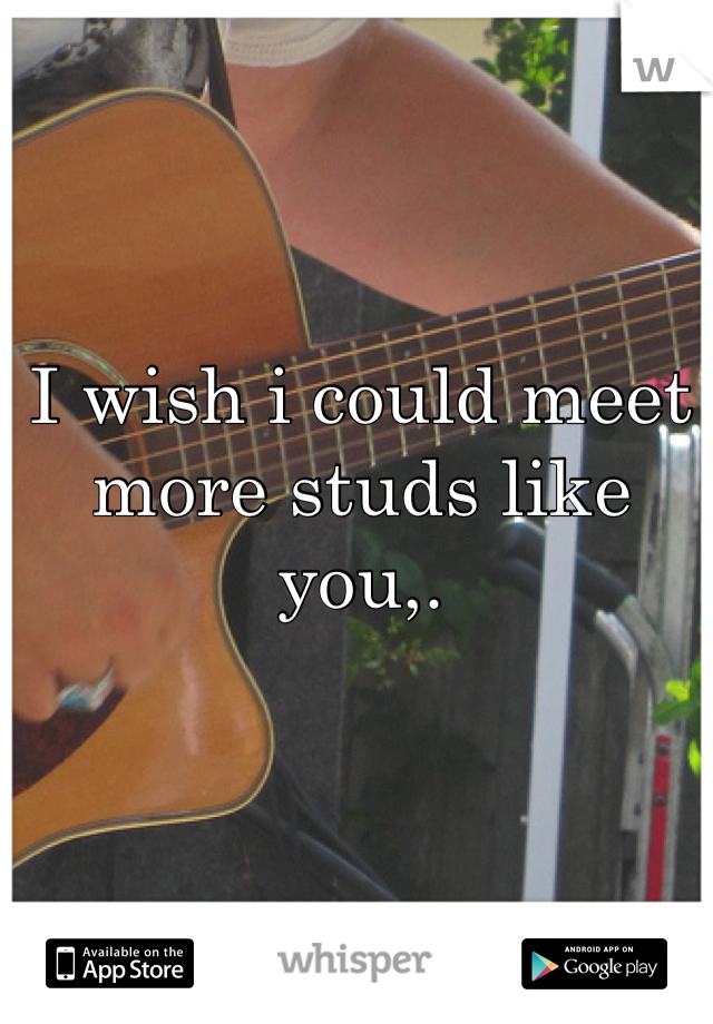 I wish i could meet more studs like you,.