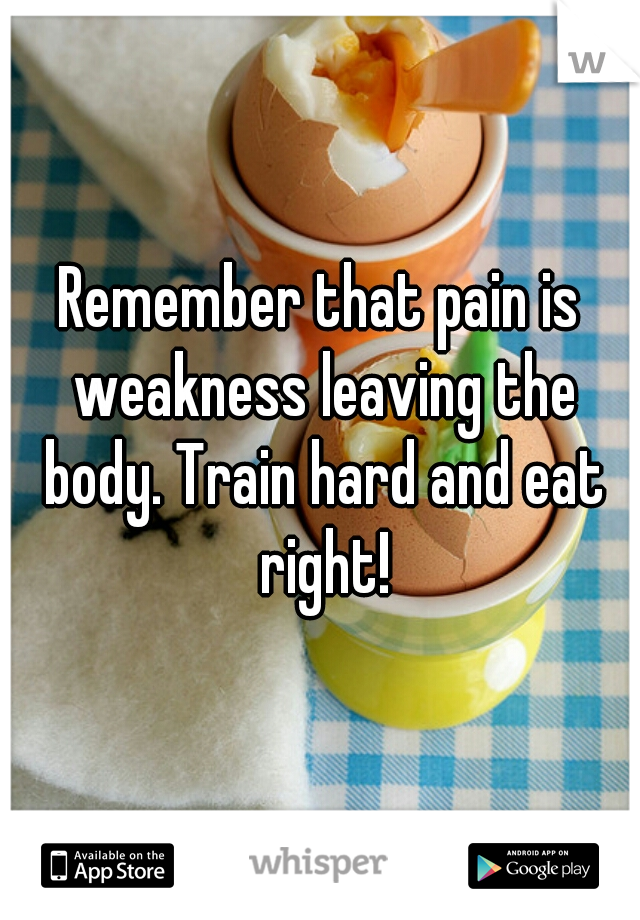 Remember that pain is weakness leaving the body. Train hard and eat right!