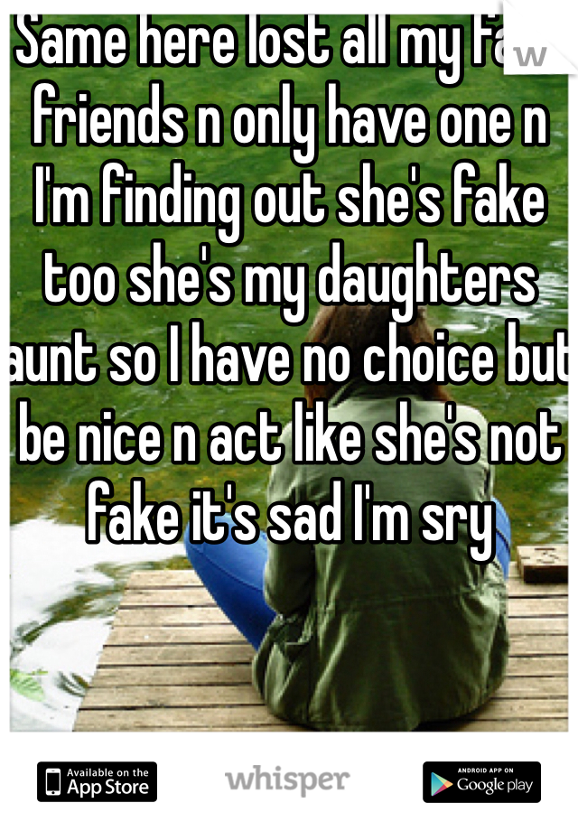 Same here lost all my fake friends n only have one n I'm finding out she's fake too she's my daughters aunt so I have no choice but be nice n act like she's not fake it's sad I'm sry 