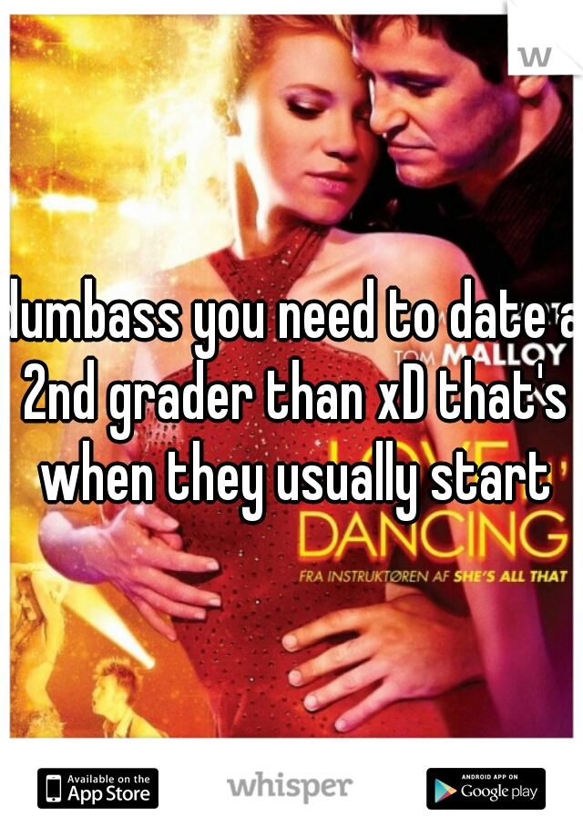 dumbass you need to date a 2nd grader than xD that's when they usually start