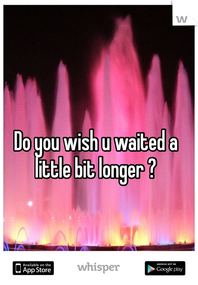 Do you wish u waited a little bit longer ?
