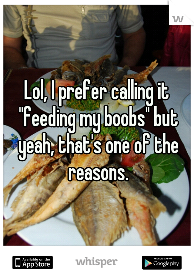 Lol, I prefer calling it "feeding my boobs" but yeah, that's one of the reasons.