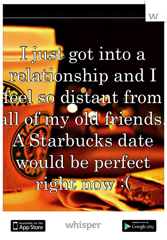 I just got into a relationship and I feel so distant from all of my old friends. A Starbucks date would be perfect right now :(