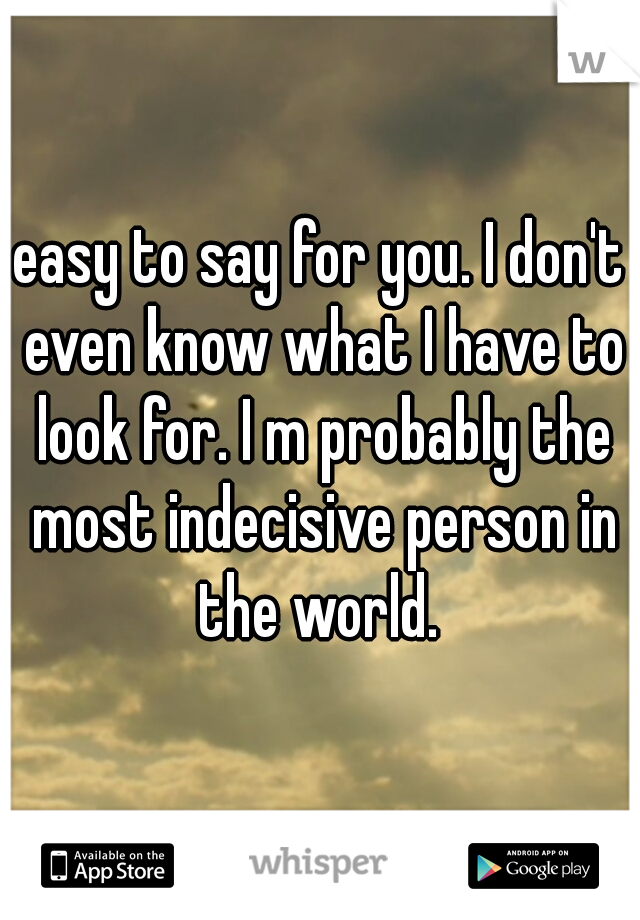 easy to say for you. I don't even know what I have to look for. I m probably the most indecisive person in the world. 