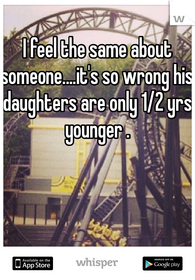 I feel the same about someone....it's so wrong his daughters are only 1/2 yrs younger .