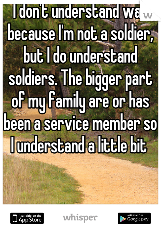 I don't understand war because I'm not a soldier, but I do understand soldiers. The bigger part of my family are or has been a service member so I understand a little bit 