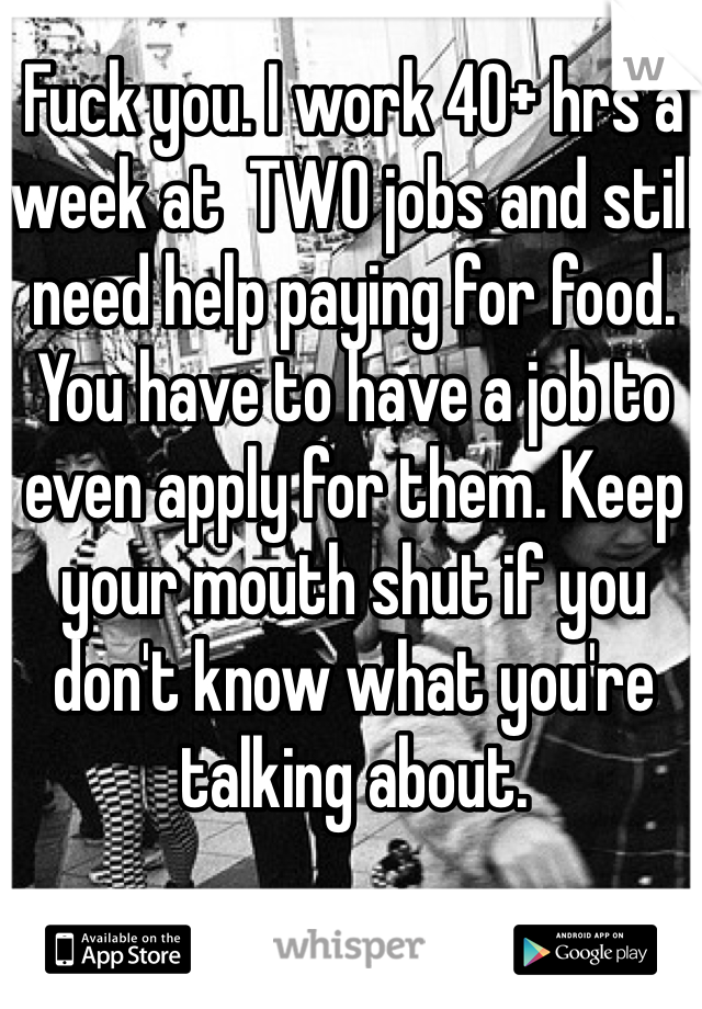 Fuck you. I work 40+ hrs a week at  TWO jobs and still need help paying for food. You have to have a job to even apply for them. Keep your mouth shut if you don't know what you're talking about. 