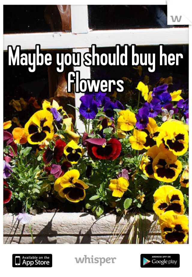 Maybe you should buy her flowers