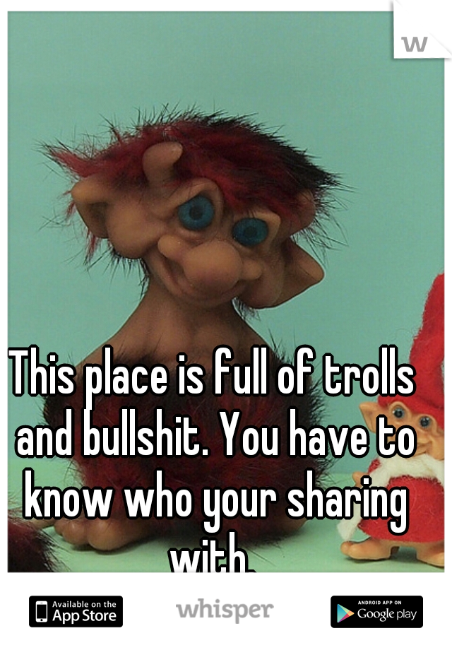 This place is full of trolls and bullshit. You have to know who your sharing with. 