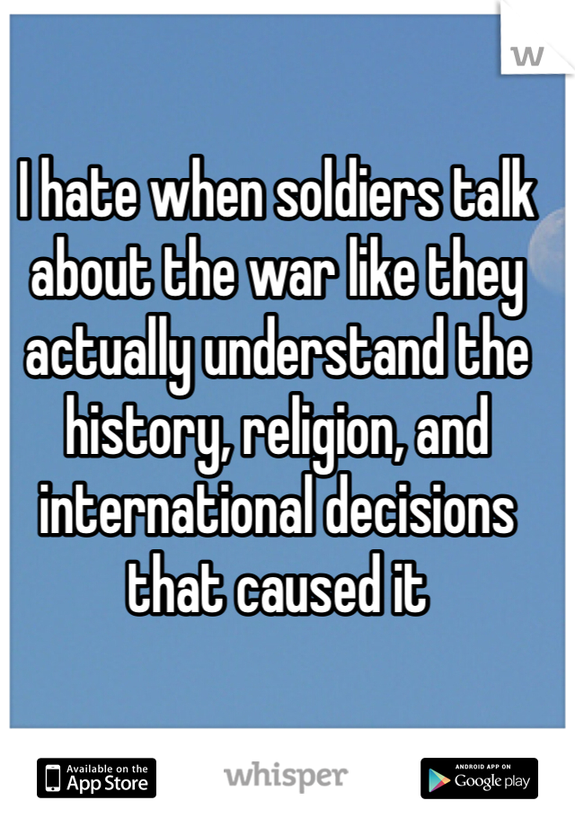 I hate when soldiers talk about the war like they actually understand the history, religion, and international decisions that caused it