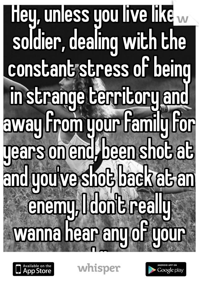 Hey, unless you live like a soldier, dealing with the constant stress of being in strange territory and away from your family for years on end, been shot at and you've shot back at an enemy, I don't really wanna hear any of your shit. 
