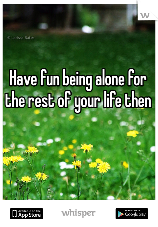 Have fun being alone for the rest of your life then