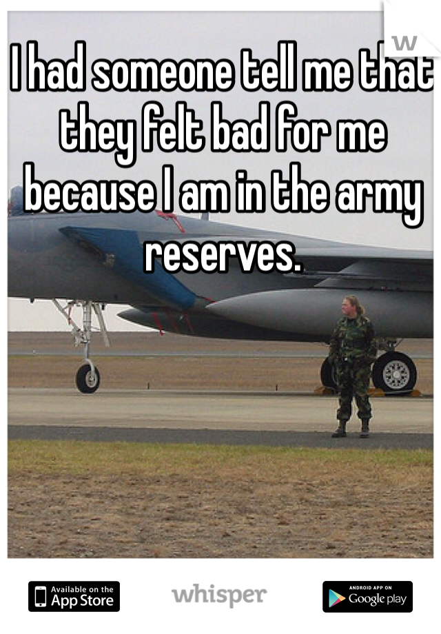 I had someone tell me that they felt bad for me because I am in the army reserves.