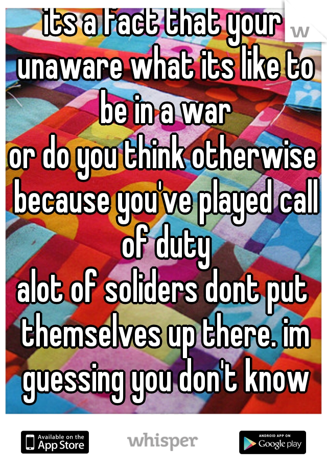 its a fact that your unaware what its like to be in a war
or do you think otherwise because you've played call of duty
alot of soliders dont put themselves up there. im guessing you don't know any