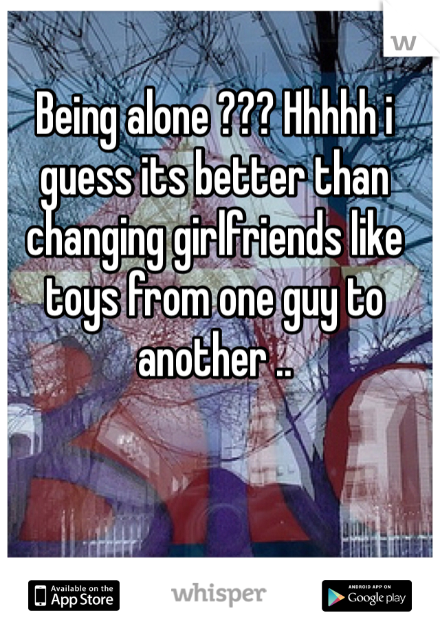 Being alone ??? Hhhhh i guess its better than changing girlfriends like toys from one guy to another ..