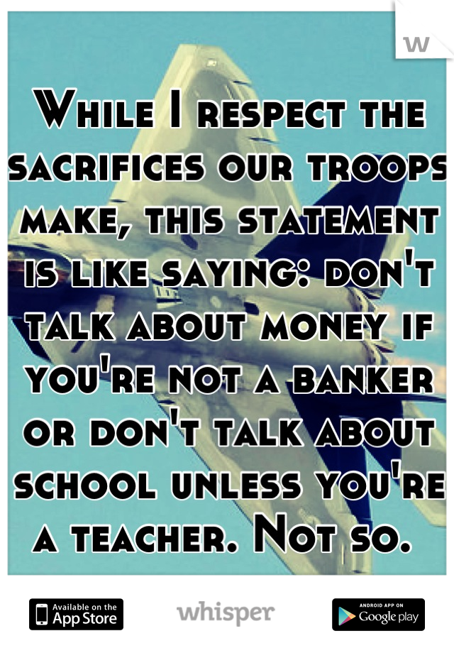 While I respect the sacrifices our troops make, this statement is like saying: don't talk about money if you're not a banker or don't talk about school unless you're a teacher. Not so. 