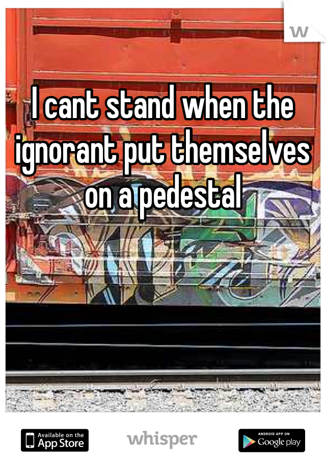 I cant stand when the ignorant put themselves on a pedestal