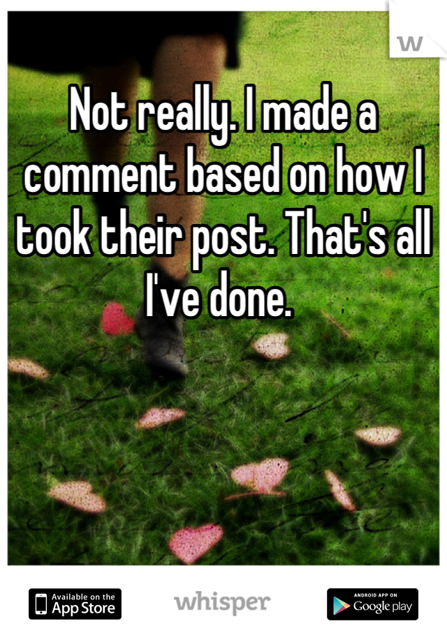 Not really. I made a comment based on how I took their post. That's all I've done. 