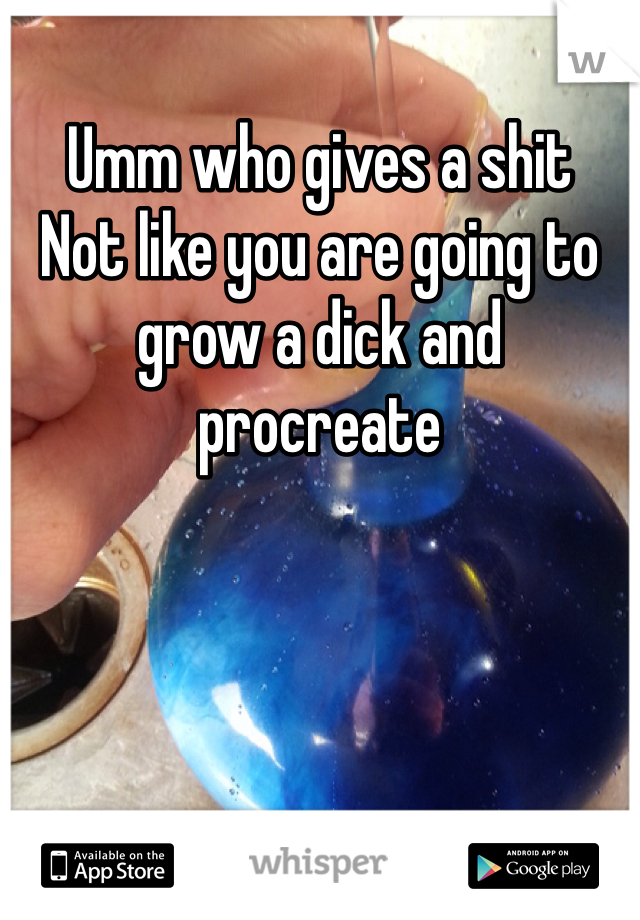 Umm who gives a shit
Not like you are going to grow a dick and procreate 