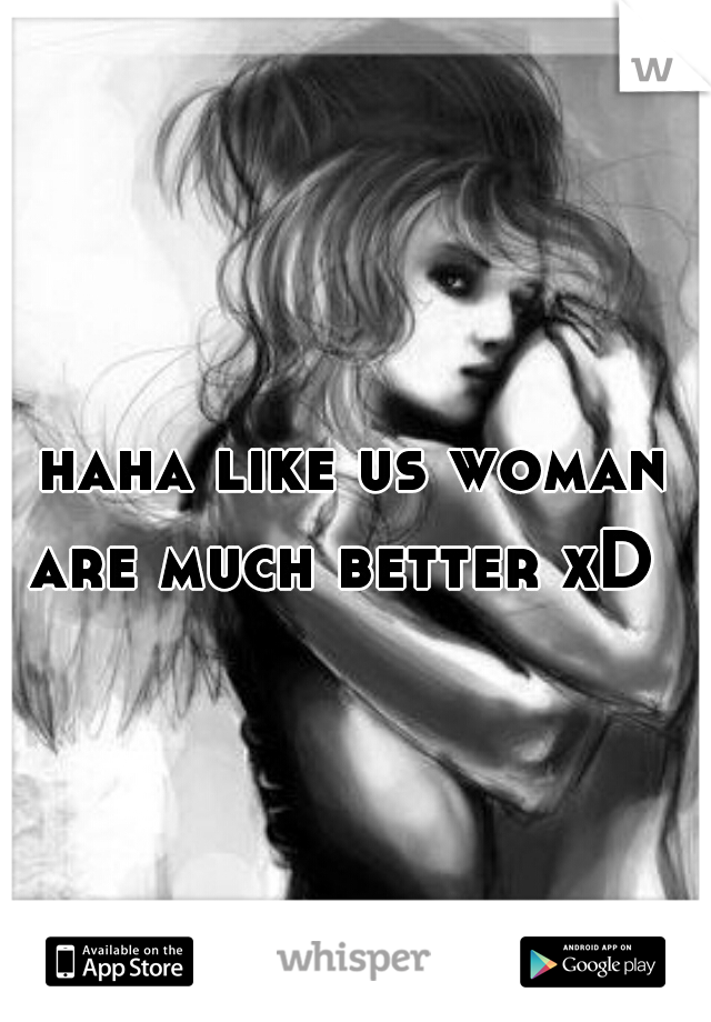 haha like us woman are much better xD  