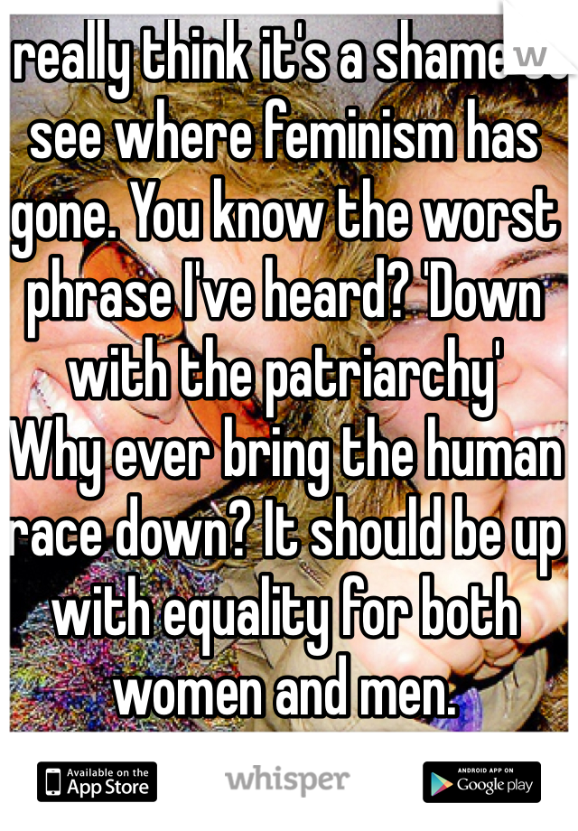 I really think it's a shame to see where feminism has gone. You know the worst phrase I've heard? 'Down with the patriarchy'
Why ever bring the human race down? It should be up with equality for both women and men. 