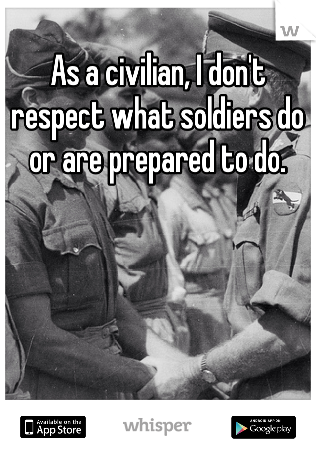 As a civilian, I don't respect what soldiers do or are prepared to do.