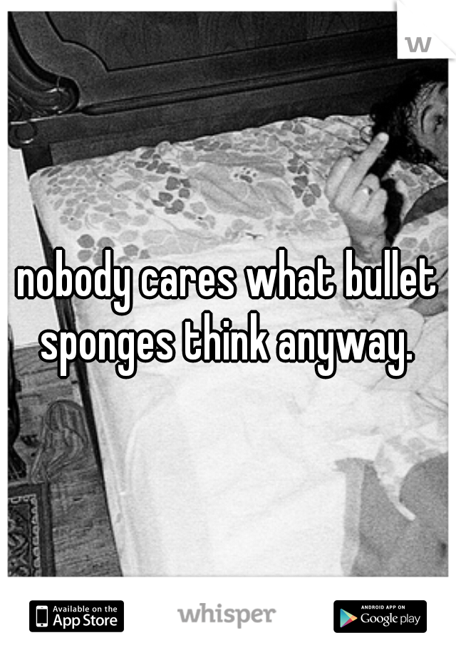 nobody cares what bullet sponges think anyway. 