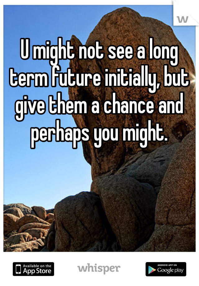 U might not see a long term future initially, but give them a chance and perhaps you might. 