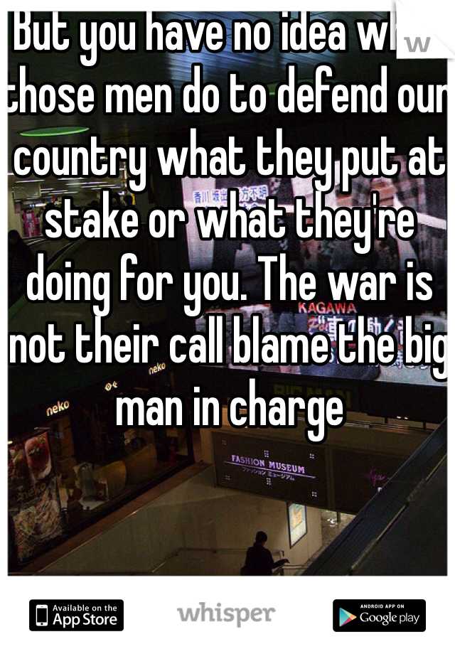 But you have no idea what those men do to defend our country what they put at stake or what they're doing for you. The war is not their call blame the big man in charge