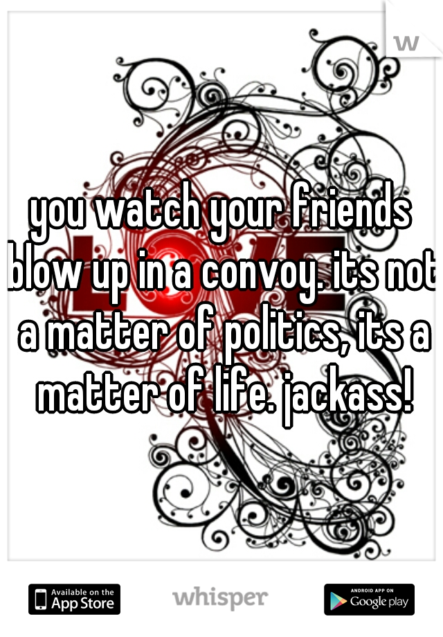 you watch your friends blow up in a convoy. its not a matter of politics, its a matter of life. jackass!