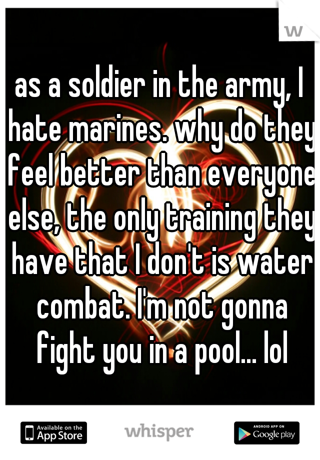as a soldier in the army, I hate marines. why do they feel better than everyone else, the only training they have that I don't is water combat. I'm not gonna fight you in a pool... lol