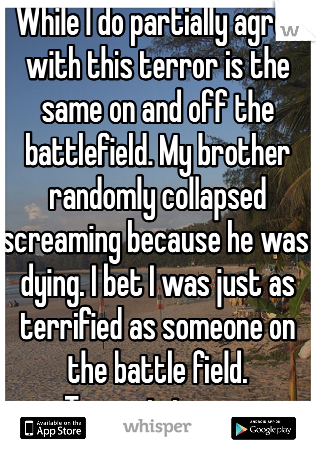 While I do partially agree with this terror is the same on and off the battlefield. My brother randomly collapsed screaming because he was dying. I bet I was just as terrified as someone on the battle field. 
Terror is terror