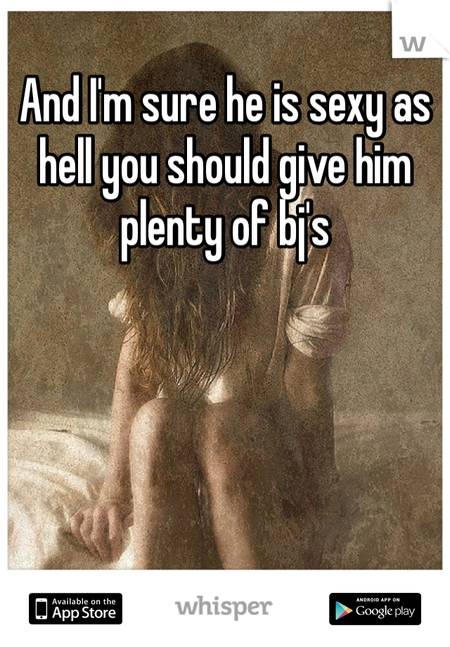 And I'm sure he is sexy as hell you should give him plenty of bj's
