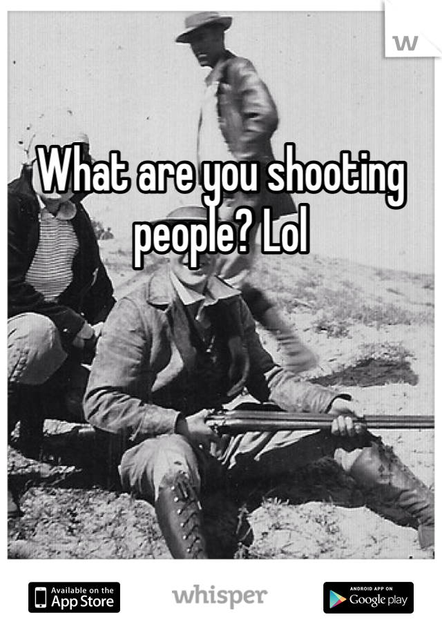 What are you shooting people? Lol