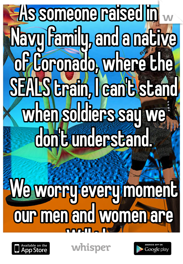As someone raised in a Navy family, and a native of Coronado, where the SEALS train, I can't stand when soldiers say we don't understand.

We worry every moment our men and women are away. Will they come home? Will we hear another word from their lips? Are they ok? EVERY moment is agony.

You fight your wars, we fight ours.