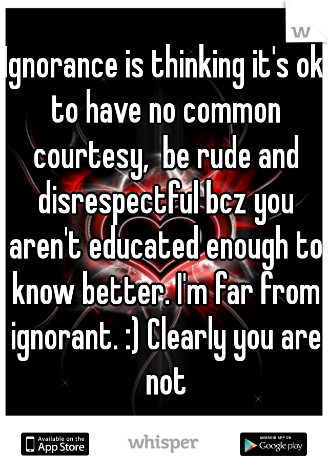 Ignorance is thinking it's ok to have no common courtesy,  be rude and disrespectful bcz you aren't educated enough to know better. I'm far from ignorant. :) Clearly you are not