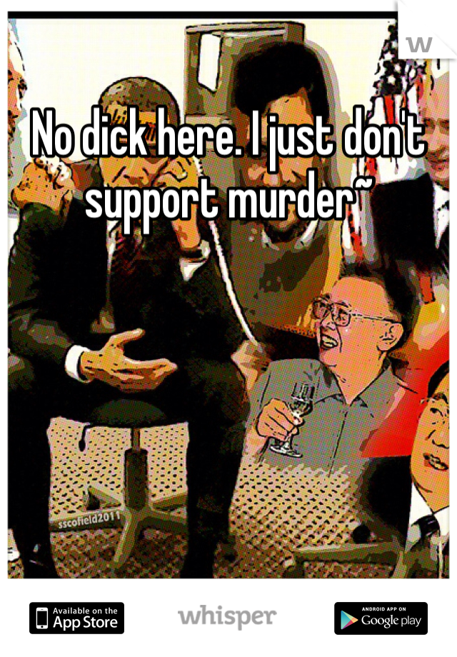 No dick here. I just don't support murder~