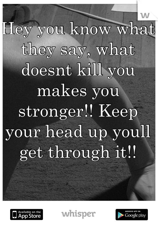 Hey you know what they say, what doesnt kill you makes you stronger!! Keep your head up youll get through it!!