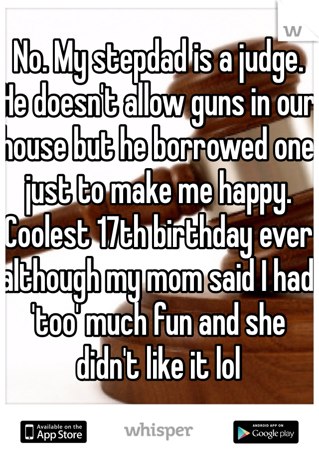 No. My stepdad is a judge. He doesn't allow guns in our house but he borrowed one just to make me happy. Coolest 17th birthday ever although my mom said I had 'too' much fun and she didn't like it lol