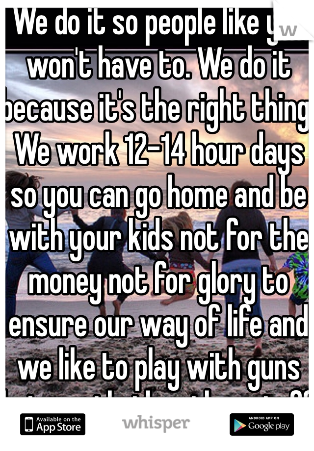 We do it so people like you won't have to. We do it because it's the right thing. We work 12-14 hour days so you can go home and be with your kids not for the money not for glory to ensure our way of life and we like to play with guns but mostly the other stuff