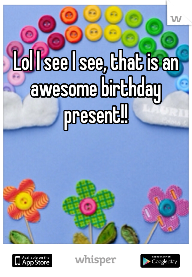 Lol I see I see, that is an awesome birthday present!!