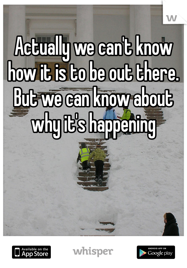 Actually we can't know how it is to be out there. But we can know about why it's happening