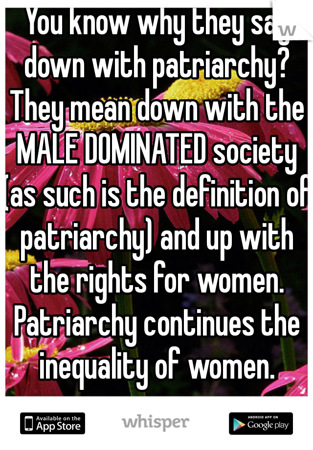 You know why they say down with patriarchy? They mean down with the MALE DOMINATED society (as such is the definition of patriarchy) and up with the rights for women. Patriarchy continues the inequality of women. 