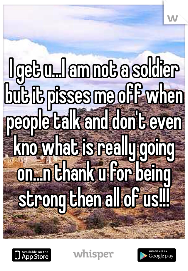 I get u...I am not a soldier but it pisses me off when people talk and don't even kno what is really going on...n thank u for being strong then all of us!!!