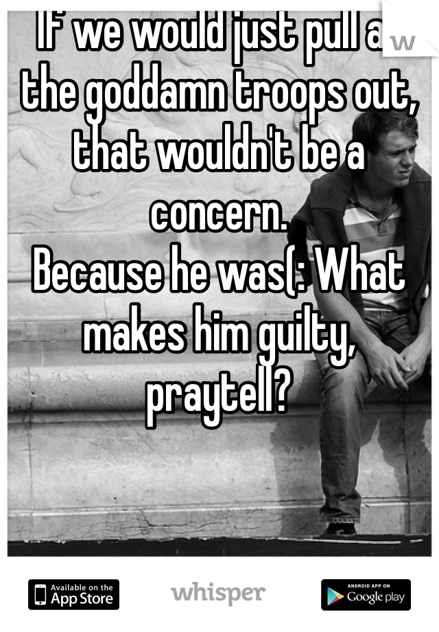 If we would just pull all the goddamn troops out, that wouldn't be a concern.
Because he was(: What makes him guilty, praytell?