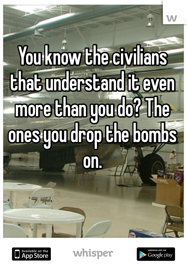 You know the civilians that understand it even more than you do? The ones you drop the bombs on.